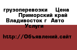 грузоперевозки  › Цена ­ 500 - Приморский край, Владивосток г. Авто » Услуги   